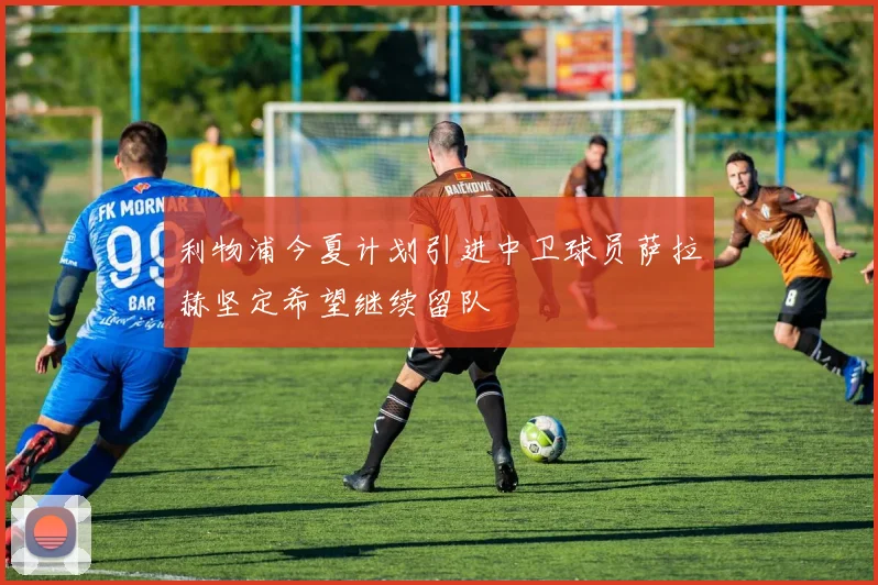 利物浦今夏计划引进中卫球员萨拉赫坚定希望继续留队