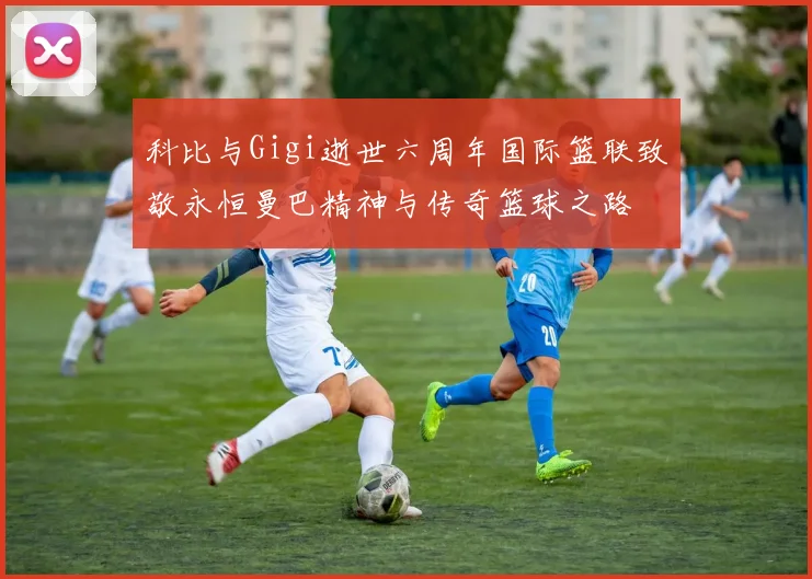 科比与Gigi逝世六周年国际篮联致敬永恒曼巴精神与传奇篮球之路