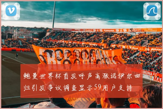 鲍曼世界杯首发呼声高涨诺伊尔回归引发争议调查显示59用户支持