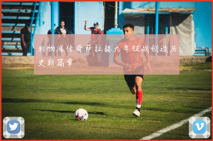 利物浦传奇萨拉赫九年征战创造历史新篇章
