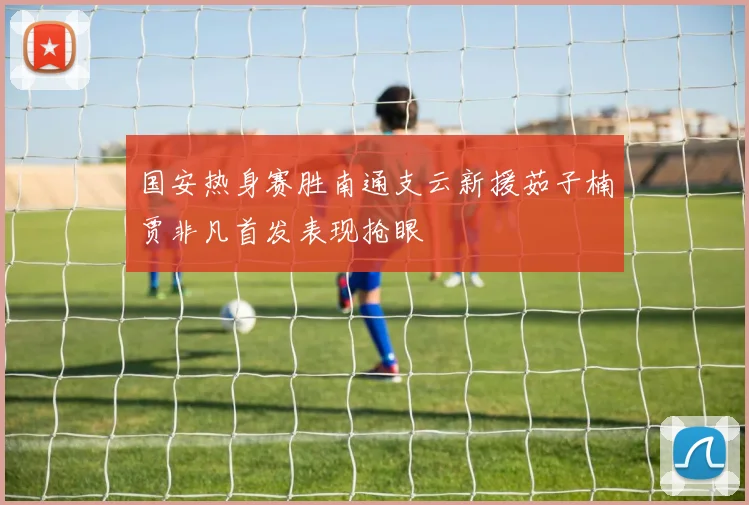 国安热身赛胜南通支云新援茹子楠贾非凡首发表现抢眼