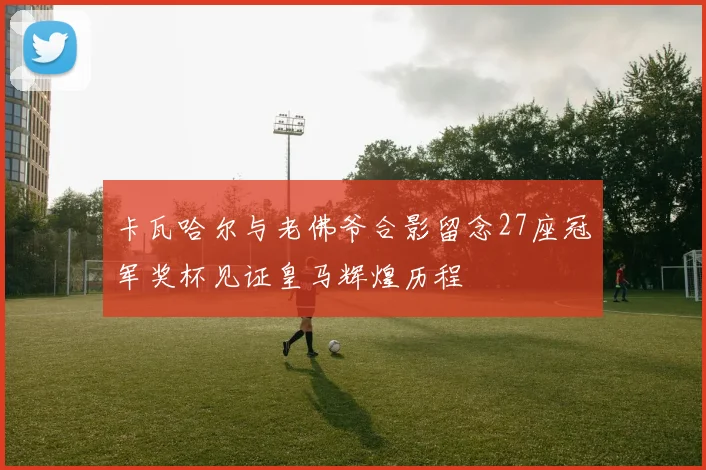 卡瓦哈尔与老佛爷合影留念27座冠军奖杯见证皇马辉煌历程