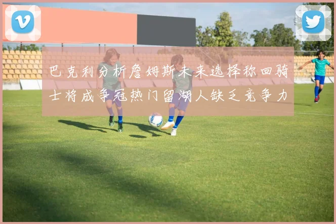 巴克利分析詹姆斯未来选择称回骑士将成争冠热门留湖人缺乏竞争力