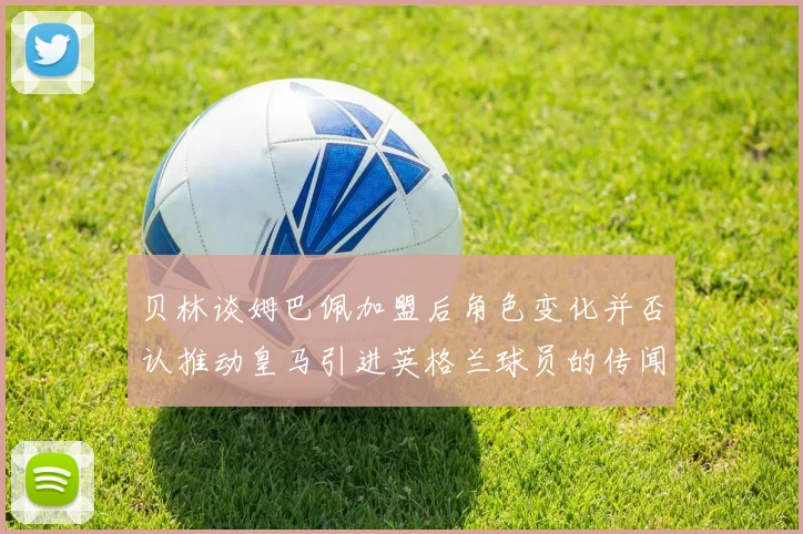 贝林谈姆巴佩加盟后角色变化并否认推动皇马引进英格兰球员的传闻