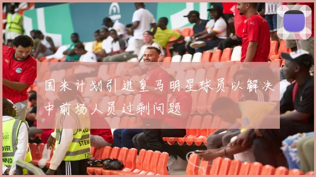 国米计划引进皇马明星球员以解决中前场人员过剩问题
