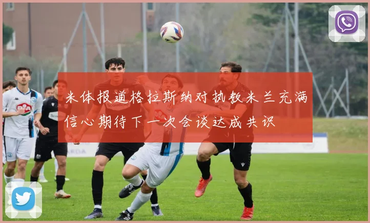 米体报道格拉斯纳对执教米兰充满信心期待下一次会谈达成共识