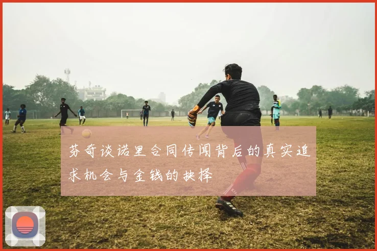 芬奇谈诺里合同传闻背后的真实追求机会与金钱的抉择