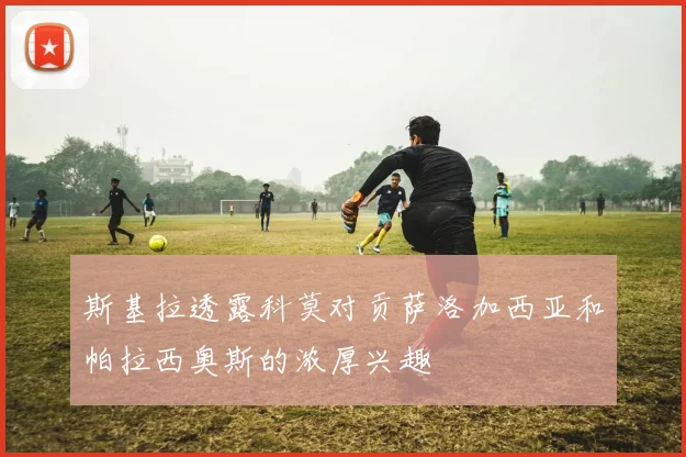 斯基拉透露科莫对贡萨洛加西亚和帕拉西奥斯的浓厚兴趣