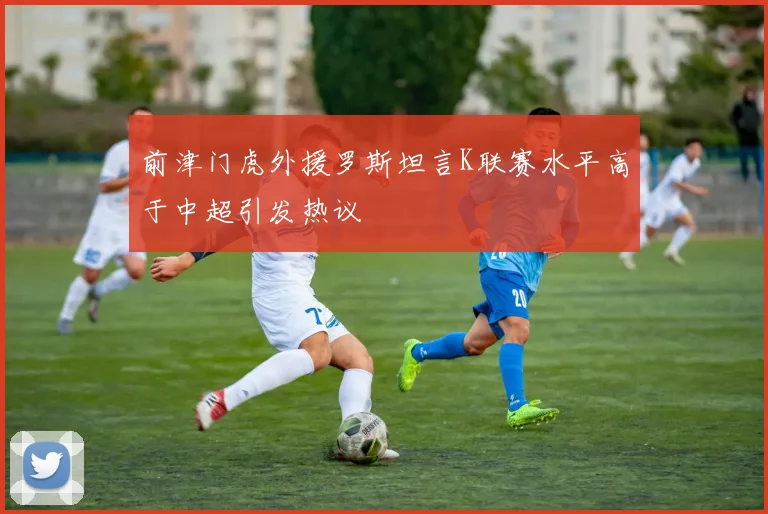 前津门虎外援罗斯坦言K联赛水平高于中超引发热议