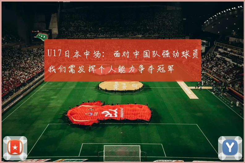 U17日本中场：面对中国队强劲球员我们需发挥个人能力争夺冠军