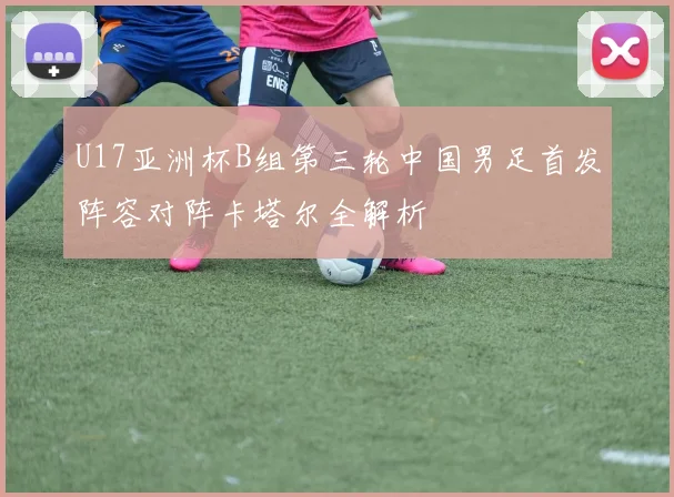 U17亚洲杯B组第三轮中国男足首发阵容对阵卡塔尔全解析
