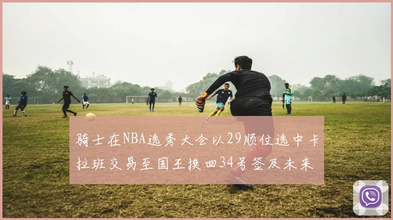 骑士在NBA选秀大会以29顺位选中卡拉班交易至国王换回34号签及未来一轮选秀权