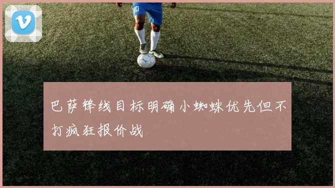 巴萨锋线目标明确小蜘蛛优先但不打疯狂报价战