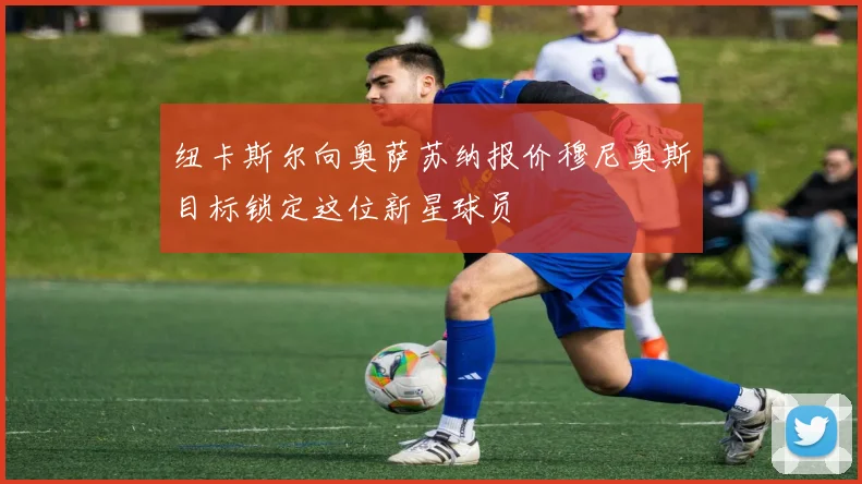 纽卡斯尔向奥萨苏纳报价穆尼奥斯目标锁定这位新星球员