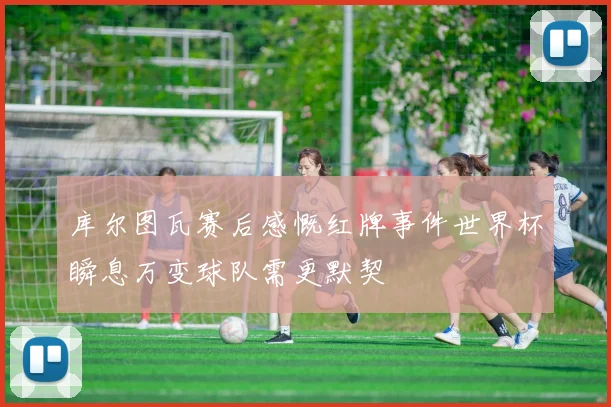 库尔图瓦赛后感慨红牌事件世界杯瞬息万变球队需更默契