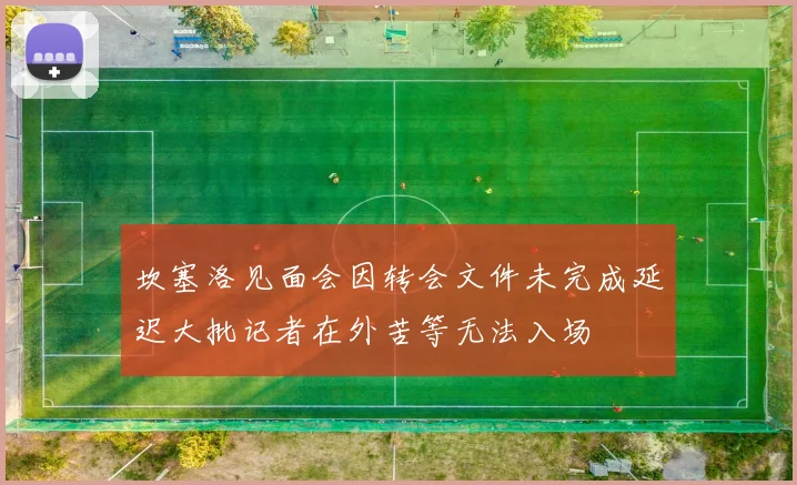 坎塞洛见面会因转会文件未完成延迟大批记者在外苦等无法入场