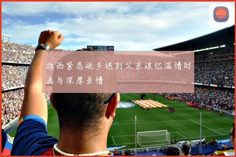 梅西紧急返乡送别父亲追忆温情时光与深厚亲情