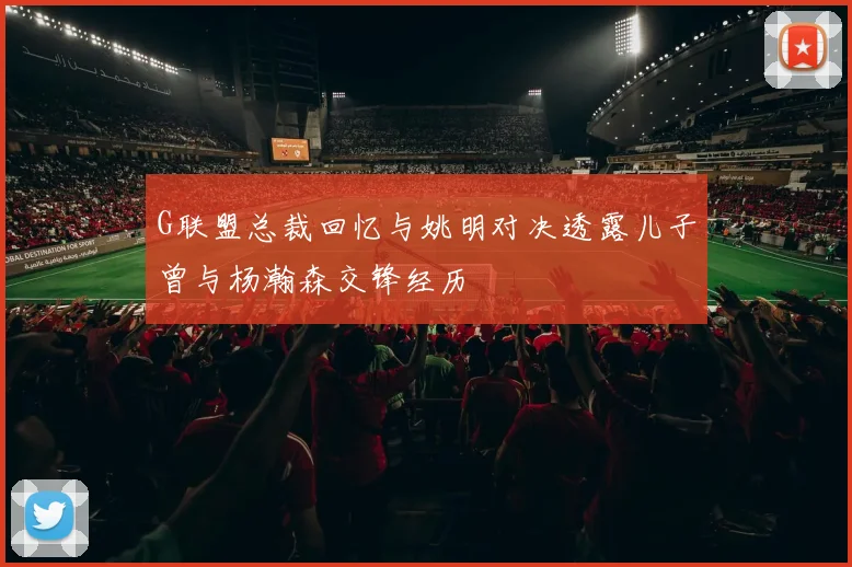 G联盟总裁回忆与姚明对决透露儿子曾与杨瀚森交锋经历