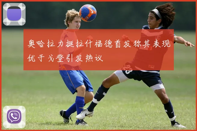 奥哈拉力挺拉什福德首发称其表现优于戈登引发热议