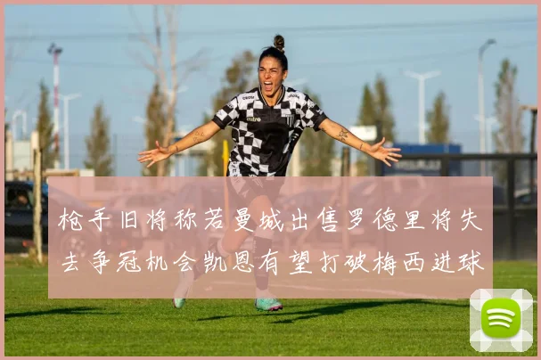 枪手旧将称若曼城出售罗德里将失去争冠机会凯恩有望打破梅西进球纪录