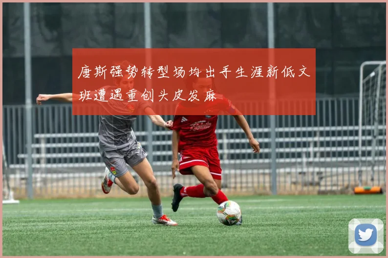 唐斯强势转型场均出手生涯新低文班遭遇重创头皮发麻