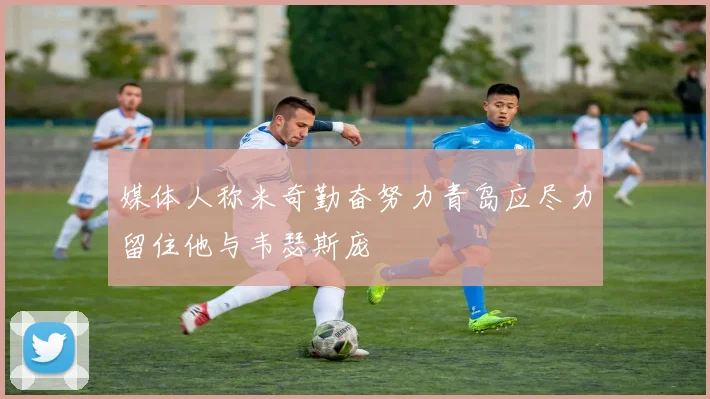 媒体人称米奇勤奋努力青岛应尽力留住他与韦瑟斯庞