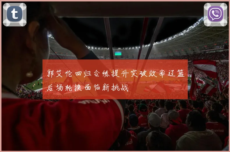 郭艾伦回归合练提升突破效率辽篮后场轮换面临新挑战